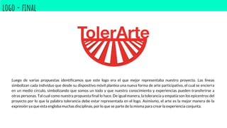 logo - final
Luego de varias propuestas identificamos que este logo era el que mejor representaba nuestro proyecto. Las líneas
simbolizan cada individuo que desde su dispositivo móvil plantea una nueva forma de arte participativo, el cual se encierra
en un medio círculo, simbolizando que somos un todo y que nuestro conocimiento y experiencias pueden transferirse a
otras personas. Tal cual como nuestra propuesta final lo hace. De igual manera, la tolerancia y empatía son los epicentros del
proyecto por lo que la palabra tolerancia debe estar representada en el logo. Asimismo, el arte es la mejor manera de la
expresión ya que esta engloba muchas disciplinas, por lo que se parte de la misma para crear la experiencia conjunta.
 