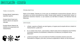 INVESTIGACIÓN - ECOSOFÍA
TEMA: ECOSOFÍA.
Ecología Mental: Subjetividad y
capacidad cognitiva.
Ecología Social: Social como
entorno cultural y los espacios
culturales.
Ecología Natural: Relación del
individuo en la preservación del
medioambiente.
PROBLEMÁTICA:
Según la Onu-Hábitat, Colombia es el único país con estratificación socioeconómica (Escobar, 2014), lo
que genera una brecha sociocultural muy amplia. Aunque existen espacios de esparcimiento cultural, no
predominan escenarios inclusivos. Lo que ocasiona una total falta de empatía y de tolerancia hacia las
diferencias.
HIPOTESÍS
1. ¿Existen espacios en Bogotá, que sean lugares y no lugares para la empatía del ser en relación al
medioambiente? ¿cuáles son?
2. En un contexto más cercano, ¿Qué empatía o relación existe entre los trabajadores de la Pontificia
Universidad Javeriana y los estudiantes, enfatizando en la tolerancia y la aceptación de las
diferencias?
3. ¿Cúal es la percepción de la comunidad de la Pontificia Universidad Javeriana acerca del
individualismo en Bogotá y cómo este promueve la subjetividad su relación con las emociones ?
 
