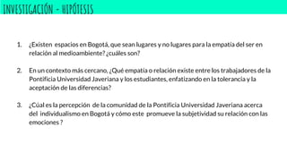 INVESTIGACIÓN - HIPÓTESIS
1. ¿Existen espacios en Bogotá, que sean lugares y no lugares para la empatía del ser en
relación al medioambiente? ¿cuáles son?
2. En un contexto más cercano, ¿Qué empatía o relación existe entre los trabajadores de la
Pontificia Universidad Javeriana y los estudiantes, enfatizando en la tolerancia y la
aceptación de las diferencias?
3. ¿Cúal es la percepción de la comunidad de la Pontificia Universidad Javeriana acerca
del individualismo en Bogotá y cómo este promueve la subjetividad su relación con las
emociones ?
 
