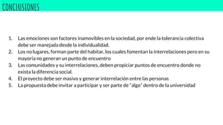 CONCLUSIONES
1. Las emociones son factores inamovibles en la sociedad, por ende la tolerancia colectiva
debe ser manejada desde la individualidad.
2. Los no lugares, forman parte del habitar, los cuales fomentan la interrelaciones pero en su
mayoría no generan un punto de encuentro
3. Las comunidades y su interrelaciones, deben propiciar puntos de encuentro donde no
exista la diferencia social.
4. El proyecto debe ser masivo y generar interrelación entre las personas
5. La propuesta debe invitar a participar y ser parte de “algo” dentro de la universidad
 