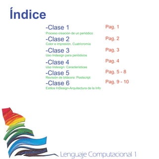 Índice
     -Clase 1                                   Pag. 1
     Proceso creación de un periódico

     -Clase 2                                   Pag. 2
     Color e impresión, Cuatricromía

     -Clase 3                                   Pag. 3
     Uso Indesign para periódicos
                                                Pag. 4
     -Clase 4
     Uso Indesign: Caracteristicas
                                                Pag. 5 - 8
     -Clase 5
     Revisión de bitácora: Postscript
                                                Pag. 9 - 10
     -Clase 6
     Estilos InDesign-Arquitectura de la Info




               Lenguaje Computacional 1