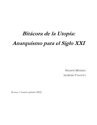 Bitácora de la Utopía:
 Anarquismo para el Siglo XXI



                                         NELSON MÉNDEZ
                                        ALFREDO VALLOTA




[Caracas, Venezuela; septiembre 2002]
 