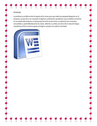 BITACORA
La profesora Luz Marina dio el espacio de la clase para que todos los equipostrabajaran en el
proyecto, ya que iba a ser revisado el objetivo, justificación yproblema, que se debían encontrar
en la carpeta del proyecto a nivel grupal.Durante las dos horas se aplicaron los conceptos
consultados y aprendidosdurante las clases. Además su utilizo una hora de la clase de lengua
castellanay al final nuestro equipo entregó la carpeta con todo lo solicitado.