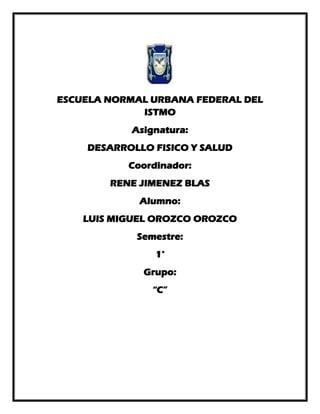 ESCUELA NORMAL URBANA FEDERAL DEL
ISTMO
Asignatura:
DESARROLLO FISICO Y SALUD
Coordinador:
RENE JIMENEZ BLAS
Alumno:
LUIS MIGUEL OROZCO OROZCO
Semestre:
1°
Grupo:
“C”