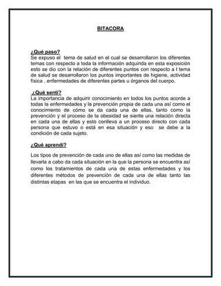 BITACORA
¿Qué paso?
Se expuso el tema de salud en el cual se desarrollaron los diferentes
temas con respecto a toda la información adquirida en esta exposición
esto se dio con la relación de diferentes puntos con respecto a l tema
de salud se desarrollaron los puntos importantes de higiene, actividad
física , enfermedades de diferentes partes u órganos del cuerpo.
¿Qué sentí?
La importancia de adquirir conocimiento en todos los puntos acorde a
todas la enfermedades y la prevención propia de cada una así como el
conocimiento de cómo se da cada una de ellas, tanto como la
prevención y el proceso de la obesidad se siente una relación directa
en cada una de ellas y esto conlleva a un proceso directo con cada
persona que estuvo o está en esa situación y eso se debe a la
condición de cada sujeto.
¿Qué aprendí?
Los tipos de prevención de cada uno de ellas así como las medidas de
llevarla a cabo da cada situación en la que la persona se encuentra así
como los tratamientos de cada una de estas enfermedades y los
diferentes métodos de prevención de cada una de ellas tanto las
distintas etapas en las que se encuentra el individuo.