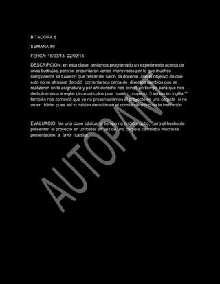 BITACORA 8
SEMANA #9
FEHCA: 18/03/13- 22/02/13
DESCRIPCION: en esta clase teníamos programado un experimente acerca de
unas burbujas, pero se presentaron varios imprevistos por lo que muchos
compañeros se tuvieron que retirar del salón, la docente, con el objetivo de que
esto no se atrasara decidió comentarnos cerca de diversos cambios que se
realizaron en la asignatura y por ahí derecho nos brindó un tiempo para que nos
dedicáramos a arreglar cinco artículos para nuestro proyecto, 3 serían en inglés.Y
también nos comentó que ya no presentaríamos el proyecto en una carpeta si no
un en fólder pues así lo habían decidido en el comité científico de la institución

EVALUACIO: fue una clase básica, el tiempo no rindió mucho, pero el hecho de
presentar el proyecto en un folder en vez de una carpeta cambiaba mucho la
presentación a favor nuestra

 