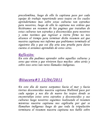 precolombina, luego de ello la capitana paso por cada
equipo de trabajo repartiendo unos textos en los cuales
aprenderíamos mas sobre estas culturas tan extrañas
para nosotros, luego de ello la capitana nos ordeno que
hiciéramos un resumen de las paginas que trataban de
estas culturas tan extrañas y desconocidas para nosotros
y como tuvimos que regresar a tierra firme no nos
alcanzo el tiempo para terminar dicho resumen así que
nuestra capitana nos informo que podríamos termínalo al
siguiente día y que ese día aria una prueba para darse
cuenta si aviamos aprendido de estos seres.

Reflexión:
En este día pudimos aprender sobre aquellas culturas y
seres que viven y que vivieron hace muchos años atrás y
sobre esos seres tan raros llamados indígenas.




Bitacora#3 12/04/2011
En este día de nuevo zarpamos hacia el mar y hacia
tierras desconocidas nuestra capitana Hullenid paso por
cada equipo y nos dio de nuevo los textos donde se
encontraban estos seres extraños y desconocidos y sus
culturas luego nosotros seguimos realizando el resumen
mientras nuestra capitana nos explicaba por qué se
llamaban indígenas luego de que toda la tripulación
terminara el resumen nuestra capitana nos hablo sobre
 