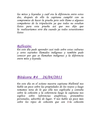 los mitos y leyendas y cuál era la diferencia entre estos
dos, después de ello la capitana cumplió con su
compromiso de hacer la prueba pero solo llamo a algunos
compañeros de la tripulación ya que todos no estaban
listos para esta prueba así que nos dijo que
la realizaríamos otro día cuando ya todos estuviésemos
listos




Reflexión:
En este día pude aprender casi todo sobre estas culturas
y seres extraños llamados indígenas y también pude
conocer por que se llamaban indígenas y la diferencia
entre mito y leyenda.




Bitácora #4          26/04/2011
En este día en el océano nuestra capitana Hullenid nos
hablo un poco sobre las propiedades de los textos y luego
tomamos nota de lo que ella nos explicaba y contaba
sobre la cohesión y la coherencia luego la capitana nos
explico sobre referencias anafóricas, pronombres
personales, adverbio de lugar. Y nos hablo un poco más
sobre los tipos de cohesión que son 3:la cohesión
 