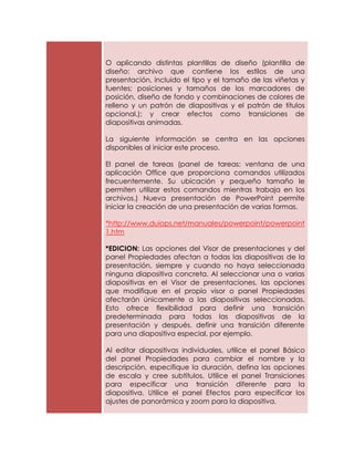 O aplicando distintas plantillas de diseño (plantilla de
diseño: archivo que contiene los estilos de una
presentación, incluido el tipo y el tamaño de las viñetas y
fuentes; posiciones y tamaños de los marcadores de
posición, diseño de fondo y combinaciones de colores de
relleno y un patrón de diapositivas y el patrón de títulos
opcional.); y crear efectos como transiciones de
diapositivas animadas.

La siguiente información se centra en las opciones
disponibles al iniciar este proceso.

El panel de tareas (panel de tareas: ventana de una
aplicación Office que proporciona comandos utilizados
frecuentemente. Su ubicación y pequeño tamaño le
permiten utilizar estos comandos mientras trabaja en los
archivos.) Nueva presentación de PowerPoint permite
iniciar la creación de una presentación de varias formas.

*http://www.duiops.net/manuales/powerpoint/powerpoint
1.htm

*EDICION: Las opciones del Visor de presentaciones y del
panel Propiedades afectan a todas las diapositivas de la
presentación, siempre y cuando no haya seleccionada
ninguna diapositiva concreta. Al seleccionar una o varias
diapositivas en el Visor de presentaciones, las opciones
que modifique en el propio visor o panel Propiedades
afectarán únicamente a las diapositivas seleccionadas.
Esto ofrece flexibilidad para definir una transición
predeterminada para todas las diapositivas de la
presentación y después, definir una transición diferente
para una diapositiva especial, por ejemplo.

Al editar diapositivas individuales, utilice el panel Básico
del panel Propiedades para cambiar el nombre y la
descripción, especifique la duración, defina las opciones
de escala y cree subtítulos. Utilice el panel Transiciones
para especificar una transición diferente para la
diapositiva. Utilice el panel Efectos para especificar los
ajustes de panorámica y zoom para la diapositiva.
 