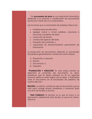 *Un procesador de texto es una aplicación informática
destinada a la creación o modificación de documentos
escritos por medio de una computadora.

Las funciones que un procesador de palabras ofrece son:

        facilidad para escribir texto,
        agregar, borrar o mover palabras, oraciones o
        secciones completas de texto,
        corrección de errores,
        cambio del aspecto del texto,
        impresión del contenido, y
        capacidad de almacenamiento permanente de
        información

La producción de documentos utilizando un procesador
de palabras generalmente consiste de cuatro etapas:

   5.   Planeación y creación,
   6.   Edición,
   7.   Dar formato, e
   8.   Impresión.

  *PLANEACIÓN Y CREACIÓN: En esta etapa primero se
determina el contenido del documento, es decir,
establecer qué se desea expresar en él; en segunda
instancia definir el orden lógico de las ideas, y finalmente
crear el documento en el procesador de palabras de
nuestra elección.

EDICIÓN: La edición consiste en leer el documento que se
creó para corregir errores añadiendo o borrando texto
con el fin de facilitar su lectura.

   *DAR FORMATO: El formato es lo que se hace a un
documento visiblemente fácil de leer, lo que es lo mismo,
atractivo.
 