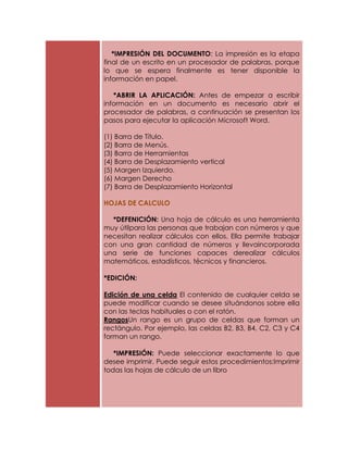 *IMPRESIÓN DEL DOCUMENTO: La impresión es la etapa
final de un escrito en un procesador de palabras, porque
lo que se espera finalmente es tener disponible la
información en papel.

   *ABRIR LA APLICACIÓN: Antes de empezar a escribir
información en un documento es necesario abrir el
procesador de palabras, a continuación se presentan los
pasos para ejecutar la aplicación Microsoft Word.

(1) Barra de Título.
(2) Barra de Menús.
(3) Barra de Herramientas
(4) Barra de Desplazamiento vertical
(5) Margen Izquierdo.
(6) Margen Derecho
(7) Barra de Desplazamiento Horizontal

HOJAS DE CALCULO

  *DEFENICIÓN: Una hoja de cálculo es una herramienta
muy útilpara las personas que trabajan con números y que
necesitan realizar cálculos con ellos. Ella permite trabajar
con una gran cantidad de números y llevaincorporada
una serie de funciones capaces derealizar cálculos
matemáticos, estadísticos, técnicos y financieros.

*EDICIÓN:

Edición de una celda El contenido de cualquier celda se
puede modificar cuando se desee situándonos sobre ella
con las teclas habituales o con el ratón.
RangosUn rango es un grupo de celdas que forman un
rectángulo. Por ejemplo, las celdas B2, B3, B4, C2, C3 y C4
forman un rango.

   *IMPRESIÓN: Puede seleccionar exactamente lo que
desee imprimir. Puede seguir estos procedimientos:Imprimir
todas las hojas de cálculo de un libro
 