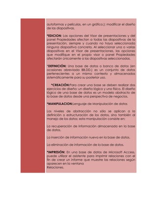 autoformas y películas, en un gráfico.); modificar el diseño
de las diapositivas,

*EDICION: Las opciones del Visor de presentaciones y del
panel Propiedades afectan a todas las diapositivas de la
presentación, siempre y cuando no haya seleccionada
ninguna diapositiva concreta. Al seleccionar una o varias
diapositivas en el Visor de presentaciones, las opciones
que modifique en el propio visor o panel Propiedades
afectarán únicamente a las diapositivas seleccionadas.

*DEFINICIÓN: Una base de datos o banco de datos (en
ocasiones abreviada BB.DD.) es un conjunto de datos
pertenecientes a un mismo contexto y almacenados
sistemáticamente para su posterior uso.

   *CREACIÓN:Para crear una base se deben realizar dos
ejercicios de diseño: un diseño lógico y uno físico. El diseño
lógico de una base de datos es un modelo abstracto de
la base de datos desde una perspectiva de negocios,

*MANIPULACION:Lenguaje de Manipulación de datos

Los niveles de abstracción no sólo se aplican a la
definición o estructuración de los datos, sino también al
manejo de los datos; esta manipulación consiste en:

La recuperación de información almacenada en la base
de datos.

La inserción de información nueva en la base de datos.

La eliminación de información de la base de datos.

*IMPRESIÓN: En una base de datos de Microsoft Access,
puede utilizar el asistente para imprimir relaciones con el
fin de crear un informe que muestre las relaciones según
aparecen en la ventana
Relaciones.
 