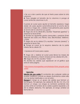 • Se va a dar cuenta de que el texto pasa sobre la otra
columna.
4. Para arreglar el tamaño de la columna A ponga el
cursor entre las columnas A y B.

Cuando el cursor para ajustar el tamaño aparece, haga
doble clic para ajustar automáticamente el ancho de la
columna o haga clic y deslice manualmente para ajustar
el ancho de la columna a su gusto.
5. Haga clic en la célula B3 y escriba “Expenses (gastos)” y
presione la tecla Enter.
6. Escriba los siguientes gastos mensuales y presione Enter
después de cada uno: Renta, Gas, Electricidad, Teléfono,
y Total.
7. Haga clic en la célula C3 y escriba “January (enero)” y
presione la tecla Tab.
8. Ponga el cursor es la esquina derecha de la parte
inferior de la célula C3.

• Aparece el Cursor para copiar.

9. Haga clic y deslice el cursor para llenar los meses de
February (febrero) y March (marzo) en las células D3 y E3.
10. Haga clic en F3 y escriba “Total.”
11. Escriba los valores que aparecen en el gráfico que
está en esta página.

*http://www.monografias.com/trabajos10/el_prog/el_prog
.shtml

   *EDICIÓN:
Edición de una celda El contenido de cualquier celda se
puede modificar cuando se desee situándonos sobre ella
con las teclas habituales o con el ratón.
RangosUn rango es un grupo de celdas que forman un
rectángulo. Por ejemplo, las celdas B2, B3, B4, C2, C3 y C4
forman un rango. Los rangos se nombran poniendo dos
puntos entre el nombre de la celda superior izquierda y el
de la inferior derecha. Por ejemplo, el rango anterior se
llama B2:C4.
 