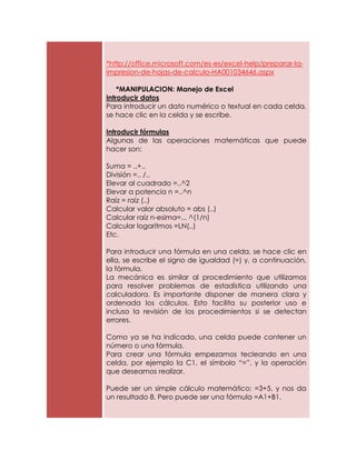 *http://office.microsoft.com/es-es/excel-help/preparar-la-
impresion-de-hojas-de-calculo-HA001034646.aspx

    *MANIPULACION: Manejo de Excel
Introducir datos
Para introducir un dato numérico o textual en cada celda,
se hace clic en la celda y se escribe.

Introducir fórmulas
Algunas de las operaciones matemáticas que puede
hacer son:

Suma = ..+..
División =.. /..
Elevar al cuadrado =..^2
Elevar a potencia n =..^n
Raíz = raíz (..)
Calcular valor absoluto = abs (..)
Calcular raíz n-esima=... ^(1/n)
Calcular logaritmos =LN(..)
Etc.

Para introducir una fórmula en una celda, se hace clic en
ella, se escribe el signo de igualdad (=) y, a continuación,
la fórmula.
La mecánica es similar al procedimiento que utilizamos
para resolver problemas de estadística utilizando una
calculadora. Es importante disponer de manera clara y
ordenada los cálculos. Esto facilita su posterior uso e
incluso la revisión de los procedimientos si se detectan
errores.

Como ya se ha indicado, una celda puede contener un
número o una fórmula.
Para crear una fórmula empezamos tecleando en una
celda, por ejemplo la C1, el símbolo “=”, y la operación
que deseamos realizar.

Puede ser un simple cálculo matemático: =3+5, y nos da
un resultado 8. Pero puede ser una fórmula =A1+B1.
 