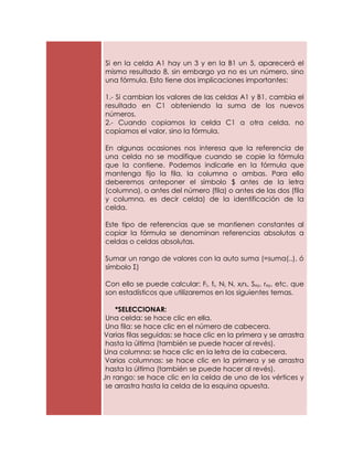 Si en la celda A1 hay un 3 y en la B1 un 5, aparecerá el
   mismo resultado 8, sin embargo ya no es un número, sino
   una fórmula. Esto tiene dos implicaciones importantes:

   1.- Si cambian los valores de las celdas A1 y B1, cambia el
   resultado en C1 obteniendo la suma de los nuevos
   números.
   2.- Cuando copiamos la celda C1 a otra celda, no
   copiamos el valor, sino la fórmula.

   En algunas ocasiones nos interesa que la referencia de
   una celda no se modifique cuando se copie la fórmula
   que la contiene. Podemos indicarle en la fórmula que
   mantenga fijo la fila, la columna o ambas. Para ello
   deberemos anteponer el símbolo $ antes de la letra
   (columna), o antes del número (fila) o antes de las dos (fila
   y columna, es decir celda) de la identificación de la
   celda.

   Este tipo de referencias que se mantienen constantes al
   copiar la fórmula se denominan referencias absolutas a
   celdas o celdas absolutas.

   Sumar un rango de valores con la auto suma (=suma(..), ó
   símbolo Σ)

   Con ello se puede calcular: Fi, fi, Ni, N, xini, Sxy, rxy, etc. que
   son estadísticos que utilizaremos en los siguientes temas.

       *SELECCIONAR:
    Una celda: se hace clic en ella.
    Una fila: se hace clic en el número de cabecera.
c) Varias filas seguidas: se hace clic en la primera y se arrastra
    hasta la última (también se puede hacer al revés).
d) Una columna: se hace clic en la letra de la cabecera.
e) Varias columnas: se hace clic en la primera y se arrastra
    hasta la última (también se puede hacer al revés).
f) Un rango: se hace clic en la celda de uno de los vértices y
    se arrastra hasta la celda de la esquina opuesta.
 