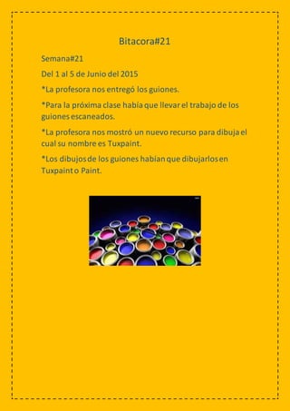 Bitacora#21
Semana#21
Del 1 al 5 de Junio del 2015
*La profesora nos entregó los guiones.
*Para la próxima clase habíaque llevarel trabajo de los
guiones escaneados.
*La profesora nos mostró un nuevo recurso para dibujael
cual su nombre es Tuxpaint.
*Los dibujosde los guiones habíanque dibujarlosen
Tuxpainto Paint.