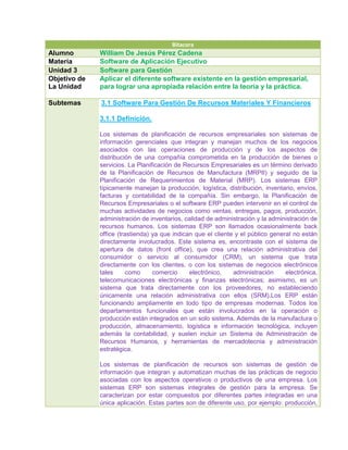 Bítacora
Alumno        William De Jesús Pérez Cadena
Matería       Software de Aplicación Ejecutivo
Unidad 3      Software para Gestión
Objetivo de   Aplicar el diferente software existente en la gestión empresarial,
La Unidad     para lograr una apropiada relación entre la teoría y la práctica.

Subtemas      3.1 Software Para Gestión De Recursos Materiales Y Financieros

              3.1.1 Definición.

              Los sistemas de planificación de recursos empresariales son sistemas de
              información gerenciales que integran y manejan muchos de los negocios
              asociados con las operaciones de producción y de los aspectos de
              distribución de una compañía comprometida en la producción de bienes o
              servicios. La Planificación de Recursos Empresariales es un término derivado
              de la Planificación de Recursos de Manufactura (MRPII) y seguido de la
              Planificación de Requerimientos de Material (MRP). Los sistemas ERP
              típicamente manejan la producción, logística, distribución, inventario, envíos,
              facturas y contabilidad de la compañía. Sin embargo, la Planificación de
              Recursos Empresariales o el software ERP pueden intervenir en el control de
              muchas actividades de negocios como ventas, entregas, pagos, producción,
              administración de inventarios, calidad de administración y la administración de
              recursos humanos. Los sistemas ERP son llamados ocasionalmente back
              office (trastienda) ya que indican que el cliente y el público general no están
              directamente involucrados. Este sistema es, encontraste con el sistema de
              apertura de datos (front office), que crea una relación administrativa del
              consumidor o servicio al consumidor (CRM), un sistema que trata
              directamente con los clientes, o con los sistemas de negocios electrónicos
              tales      como     comercio     electrónico,    administración     electrónica,
              telecomunicaciones electrónicas y finanzas electrónicas; asimismo, es un
              sistema que trata directamente con los proveedores, no estableciendo
              únicamente una relación administrativa con ellos (SRM).Los ERP están
              funcionando ampliamente en todo tipo de empresas modernas. Todos los
              departamentos funcionales que están involucrados en la operación o
              producción están integrados en un solo sistema. Además de la manufactura o
              producción, almacenamiento, logística e información tecnológica, incluyen
              además la contabilidad, y suelen incluir un Sistema de Administración de
              Recursos Humanos, y herramientas de mercadotecnia y administración
              estratégica.

              Los sistemas de planificación de recursos son sistemas de gestión de
              información que integran y automatizan muchas de las prácticas de negocio
              asociadas con los aspectos operativos o productivos de una empresa. Los
              sistemas ERP son sistemas integrales de gestión para la empresa. Se
              caracterizan por estar compuestos por diferentes partes integradas en una
              única aplicación. Estas partes son de diferente uso, por ejemplo: producción,
 