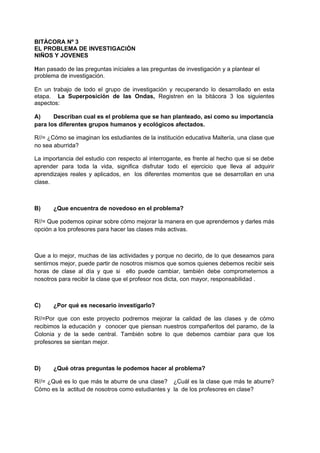 BITÀCORA Nº 3
EL PROBLEMA DE INVESTIGACIÒN
NIÑOS Y JOVENES
Han pasado de las preguntas iníciales a las preguntas de investigación y a plantear el
problema de investigación.
En un trabajo de todo el grupo de investigación y recuperando lo desarrollado en esta
etapa. La Superposición de las Ondas, Registren en la bitácora 3 los siguientes
aspectos:
A) Describan cual es el problema que se han planteado, así como su importancia
para los diferentes grupos humanos y ecológicos afectados.
R//= ¿Cómo se imaginan los estudiantes de la institución educativa Maltería, una clase que
no sea aburrida?
La importancia del estudio con respecto al interrogante, es frente al hecho que si se debe
aprender para toda la vida, significa disfrutar todo el ejercicio que lleva al adquirir
aprendizajes reales y aplicados, en los diferentes momentos que se desarrollan en una
clase.
B) ¿Que encuentra de novedoso en el problema?
R//= Que podemos opinar sobre cómo mejorar la manera en que aprendemos y darles más
opción a los profesores para hacer las clases más activas.
Que a lo mejor, muchas de las actividades y porque no decirlo, de lo que deseamos para
sentirnos mejor, puede partir de nosotros mismos que somos quienes debemos recibir seis
horas de clase al día y que si ello puede cambiar, también debe comprometernos a
nosotros para recibir la clase que el profesor nos dicta, con mayor, responsabilidad .
C) ¿Por qué es necesario investigarlo?
R//=Por que con este proyecto podremos mejorar la calidad de las clases y de cómo
recibimos la educación y conocer que piensan nuestros compañeritos del paramo, de la
Colonia y de la sede central. También sobre lo que debemos cambiar para que los
profesores se sientan mejor.
D) ¿Qué otras preguntas le podemos hacer al problema?
R//= ¿Qué es lo que más te aburre de una clase? ¿Cuál es la clase que más te aburre?
Cómo es la actitud de nosotros como estudiantes y la de los profesores en clase?
 