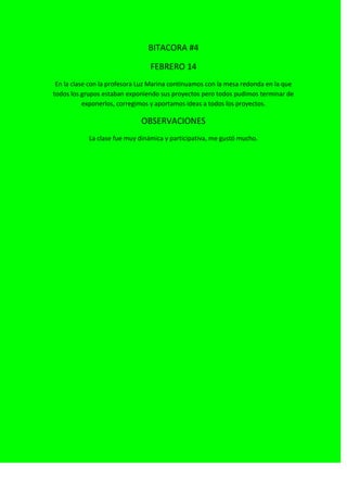 BITACORA #4
FEBRERO 14
En la clase con la profesora Luz Marina continuamos con la mesa redonda en la que
todos los grupos estaban exponiendo sus proyectos pero todos pudimos terminar de
exponerlos, corregimos y aportamos ideas a todos los proyectos.
OBSERVACIONES
La clase fue muy dinámica y participativa, me gustó mucho.