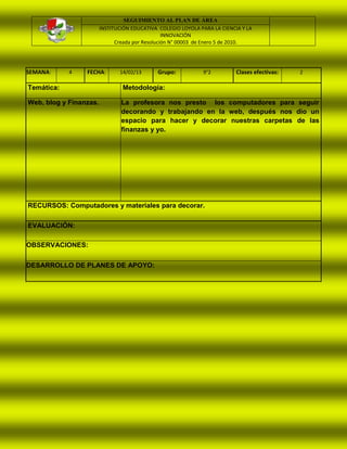 SEGUIMIENTO AL PLAN DE ÁREA
                        INSTITUCIÓN EDUCATIVA COLEGIO LOYOLA PARA LA CIENCIA Y LA
                                                 INNOVACIÓN
                              Creada por Resolución N° 00003 de Enero 5 de 2010.




SEMANA:     4    FECHA:        14/02/13      Grupo:           9°2          Clases efectivas:   2

Temática:                       Metodología:

Web, blog y Finanzas.           La profesora nos presto los computadores para seguir
                                decorando y trabajando en la web, después nos dio un
                                espacio para hacer y decorar nuestras carpetas de las
                                finanzas y yo.




RECURSOS: Computadores y materiales para decorar.

EVALUACIÓN:

OBSERVACIONES:

DESARROLLO DE PLANES DE APOYO:
 