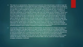  Todo signo es un representamen. Representar es la operación más propia del signo, es estar en lugar del
objeto como el embajador toma el lugar de su país, lo representa en un país extranjero como el embajador
toma el lugar de su país, lo representa en un país extranjero Representar es «estar en una relación tal con
otro que para un cierto propósito es tratado por una mente como si fuera ese otro. Así, un portavoz, un
diputado, un agente, un vicario, un diagrama, un síntoma, una descripción, un concepto, un testimonio,
todos ellos representan, en sus distintas maneras, algo más a las mentes que los consideran Pensar es el
principal modo de representar, e interpretar un signo es desentrañar su significado. El representamen no
es la mera imagen de la cosa, la reproducción sensorial del objeto, sino que toma el lugar de la cosa en
nuestro pensamiento. El signo no es solo algo que está en lugar de la cosa (que la sustituye, con la que
está en relación de «equivalencia»), sino que es algo mediante cuyo conocimiento conocemos algo más.
Al conocer el signo inferimos lo que significa. El representamen amplía así nuestra comprensión, de forma
que el proceso de significación o semiosis llega a convertirse en el tiempo en un proceso ilimitado de
inferencias. Por ello los signos no se definen sólo porque sustituyan a las cosas, sino porque funcionan
realmente como instrumentos que ponen el universo al alcance de los intérpretes, pues hacen posible que
pensemos también lo que no vemos ni tocamos o ni siquiera nos imaginamos.
 Las personas o intérpretes son portadores de interpretantes, de interpretaciones. El signo crea algo en la
mente del intérprete, y ese algo creado por el signo, ha sido creado también de una manera indirecta y
relativa por el objeto del signo. En este sentido, puede decirse que la aportación capital de Peirce consiste
en poner de manifiesto que, si se acepta que los procesos de significación son procesos de inferencia, ha
de aceptarse también que la mayor parte de las veces, esa inferencia es de naturaleza hipotética
(«abductiva» en terminología de Peirce), esto es, que implica siempre una interpretación y tiene un cierto
carácter de conjetura. Nuestra interpretación es siempre falible, esto es, puede ser siempre mejorada,
corregida, enriquecida o rectificada.
 