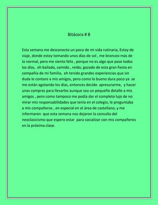 Bitácora # 8
Esta semana me desconecto un poco de mi vida rutinaria, Estoy de
viaje, donde estoy tomando unos días de sol , me bronceo más de
lo normal, pero me siento feliz , porque no es algo que pase todos
los días, eh bailado, comido , reído, gozado de esta gran fiesta en
compañía de mi familia, eh tenido grandes experiencias que sin
duda le contare a mis amigos, pero como lo bueno dura poco ya se
me están agotando los días, entonces decido apresurarme, y hacer
unas compras para llevarles aunque sea un pequeño detalle a mis
amigos , pero como tampoco me podía dar el completo lujo de no
mirar mis responsabilidades que tenía en el colegio, le preguntaba
a mis compañeros , en especial en el área de castellano, y me
informaron que esta semana nos dejaron la consulta del
neoclasicismo que espero estar para socializar con mis compañeros
en la próxima clase.
 