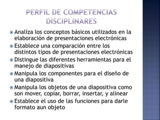  Analiza los conceptos básicos utilizados en la
elaboración de presentaciones electrónicas
 Establece una comparación entre los
distintos tipos de presentaciones electrónicas
 Distingue las diferentes herramientas para el
manejo de diapositivas
 Manipula los componentes para el diseño de
una diapositiva
 Manipula los objetos de una diapositiva como
son mover, copiar, borrar, insertar, y alinear
 Establece el uso de las funciones para darle
formato aun objeto
 