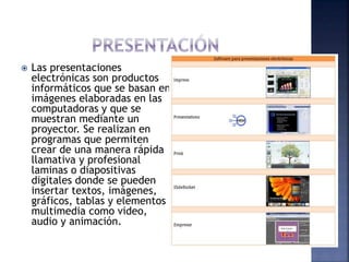  Las presentaciones
electrónicas son productos
informáticos que se basan en
imágenes elaboradas en las
computadoras y que se
muestran mediante un
proyector. Se realizan en
programas que permiten
crear de una manera rápida
llamativa y profesional
laminas o diapositivas
digitales donde se pueden
insertar textos, imágenes,
gráficos, tablas y elementos
multimedia como video,
audio y animación.
 