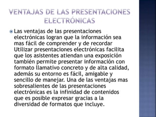 Las ventajas de las presentaciones
electrónicas logran que la información sea
mas fácil de comprender y de recordar
Utilizar presentaciones electrónicas facilita
que los asistentes atiendan una exposición
también permite presentar información con
formato llamativo concreto y de alta calidad,
además su entorno es fácil, amigable y
sencillo de manejar. Una de las ventajas mas
sobresalientes de las presentaciones
electrónicas es la infinidad de contenidos
que es posible expresar gracias a la
diversidad de formatos que incluye.
 