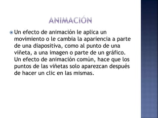  Un efecto de animación le aplica un
movimiento o le cambia la apariencia a parte
de una diapositiva, como al punto de una
viñeta, a una imagen o parte de un gráfico.
Un efecto de animación común, hace que los
puntos de las viñetas solo aparezcan después
de hacer un clic en las mismas.
 