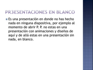  Es una presentación en donde no has hecho
nada en ninguna diapositiva, por ejemplo al
momento de abrir P. P. no estas en una
presentación con animaciones y diseños de
aquí y de allá estas en una presentación sin
nada, en blanco.
 