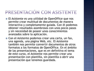  El Asistente es una utilidad de OpenOffice que nos
permite crear multitud de documentos de manera
interactiva y completamente guiada. Con él podemos
obtener resultados asombrosos con unos pocos pasos
y sin necesidad de poseer unos conocimientos
avanzados sobre la aplicación.
 Con el Asistente podemos crear una carta, un fax,
una agenda, una página Web, etc. El Asistente
también nos permite convertir documentos de otros
formatos a los formatos de OpenOffice. En el ámbito
de las presentaciones, que es en definitiva el tema
de este curso, el Asistente nos permite crear una
presentación con plantilla, sin plantilla o abrir una
presentación que tenemos guardada.
 