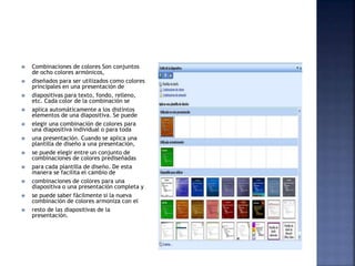  Combinaciones de colores Son conjuntos
de ocho colores armónicos,
 diseñados para ser utilizados como colores
principales en una presentación de
 diapositivas para texto, fondo, relleno,
etc. Cada color de la combinación se
 aplica automáticamente a los distintos
elementos de una diapositiva. Se puede
 elegir una combinación de colores para
una diapositiva individual o para toda
 una presentación. Cuando se aplica una
plantilla de diseño a una presentación,
 se puede elegir entre un conjunto de
combinaciones de colores prediseñadas
 para cada plantilla de diseño. De esta
manera se facilita el cambio de
 combinaciones de colores para una
diapositiva o una presentación completa y
 se puede saber fácilmente si la nueva
combinación de colores armoniza con el
 resto de las diapositivas de la
presentación.
 