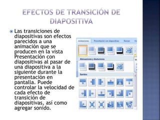  Las transiciones de
diapositivas son efectos
parecidos a una
animación que se
producen en la vista
Presentación con
diapositivas al pasar de
una diapositiva a la
siguiente durante la
presentación en
pantalla. Puede
controlar la velocidad de
cada efecto de
transición de
diapositivas, así como
agregar sonido.
 