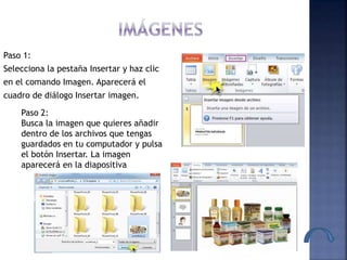 Paso 1:
Selecciona la pestaña Insertar y haz clic
en el comando Imagen. Aparecerá el
cuadro de diálogo Insertar imagen.
Paso 2:
Busca la imagen que quieres añadir
dentro de los archivos que tengas
guardados en tu computador y pulsa
el botón Insertar. La imagen
aparecerá en la diapositiva
 