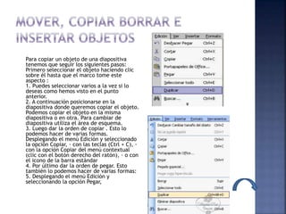 Para copiar un objeto de una diapositiva
tenemos que seguir los siguientes pasos:
Primero seleccionar el objeto haciendo clic
sobre él hasta que el marco tome este
aspecto :
1. Puedes seleccionar varios a la vez si lo
deseas como hemos visto en el punto
anterior.
2. A continuación posicionarse en la
diapositiva donde queremos copiar el objeto.
Podemos copiar el objeto en la misma
diapositiva o en otra. Para cambiar de
diapositiva utiliza el área de esquema.
3. Luego dar la orden de copiar . Esto lo
podemos hacer de varias formas.
Desplegando el menú Edición y seleccionado
la opción Copiar, · con las teclas (Ctrl + C), ·
con la opción Copiar del menú contextual
(clic con el botón derecho del ratón), · o con
el icono de la barra estándar
4. Por último dar la orden de pegar. Esto
también lo podemos hacer de varias formas:
5. Desplegando el menú Edición y
seleccionando la opción Pegar,
 