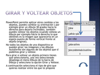 PowerPoint permite aplicar otros cambios a los
objetos, puedes cambiar su orientación ( por
ejemplo girar un dibujo 30 grados hacia la
derecha para dejarlo inclinado), también
puedes voltear los objetos (cuando volteas un
dibujo por ejemplo hacia la derecha lo que
obtienes es la imagen que aparecería en un
espejo puesto de forma vertical frente al
objeto original).
No todos los objetos de una diapositiva se
pueden girar, las imágenes y los dibujos
Autoforma son algunos de los objetos que sí
podemos girar y voltear.
Para girar o voltear un objeto primero tienes
que seleccionarlo, una vez seleccionado
despliega el menú Dibujo de la barra de
Dibujo y selecciona la opción Girar y Voltear.
A continuación selecciona el tipo de giro que
quieras realizar entre los que te propone
 
