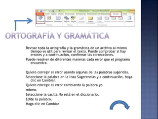 Revisar toda la ortografía y la gramática de un archivo al mismo
tiempo es útil para revisar el texto. Puede comprobar si hay
errores y a continuación, confirmar las correcciones.
Puede resolver de diferentes maneras cada error que el programa
encuentra.
Quiero corregir el error usando algunas de las palabras sugeridas.
Seleccione la palabra en la lista Sugerencias y a continuación, haga
clic en Cambiar.
Quiero corregir el error cambiando la palabra yo
mismo.
Seleccione la casilla No está en el diccionario.
Edite la palabra.
Haga clic en Cambiar
 