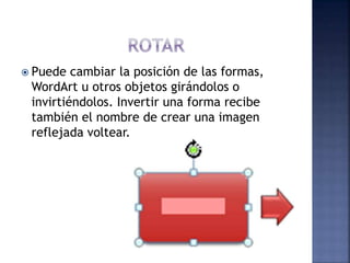  Puede cambiar la posición de las formas,
WordArt u otros objetos girándolos o
invirtiéndolos. Invertir una forma recibe
también el nombre de crear una imagen
reflejada voltear.
 