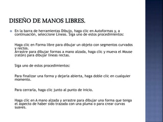  En la barra de herramientas Dibujo, haga clic en Autoformas y, a
continuación, seleccione Líneas. Siga uno de estos procedimientos:
Haga clic en Forma libre para dibujar un objeto con segmentos curvados
y rectos.
Arrastre para dibujar formas a mano alzada, haga clic y mueva el Mouse
(ratón) para dibujar líneas rectas.
Siga uno de estos procedimientos:
Para finalizar una forma y dejarla abierta, haga doble clic en cualquier
momento.
Para cerrarla, haga clic junto al punto de inicio.
Haga clic en A mano alzada y arrastre para dibujar una forma que tenga
el aspecto de haber sido trazada con una pluma o para crear curvas
suaves.
 