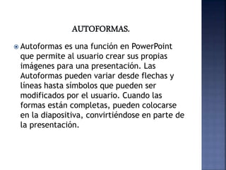  Autoformas es una función en PowerPoint
que permite al usuario crear sus propias
imágenes para una presentación. Las
Autoformas pueden variar desde flechas y
líneas hasta símbolos que pueden ser
modificados por el usuario. Cuando las
formas están completas, pueden colocarse
en la diapositiva, convirtiéndose en parte de
la presentación.
 