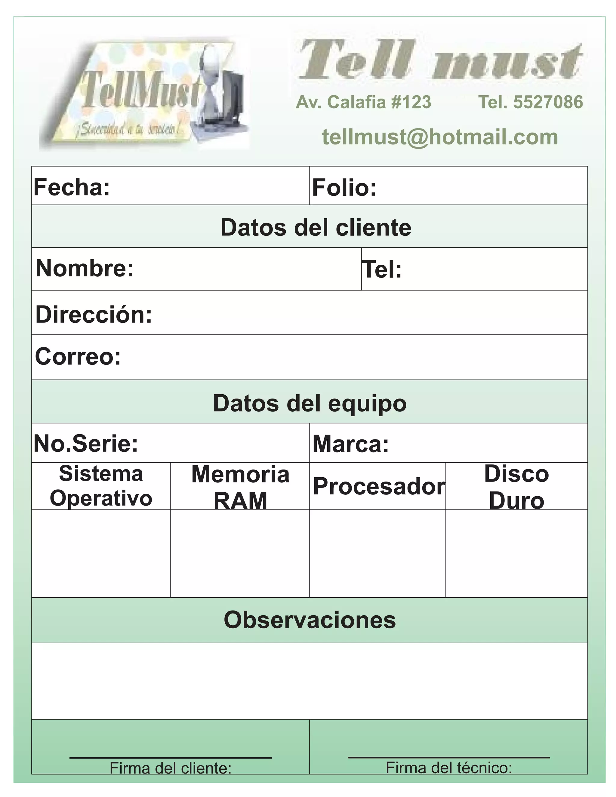 Av. Calafia #123 Tel. 5527086
tellmust@hotmail.com
Datos del cliente
Nombre: Tel:
Dirección:
Correo:
Datos del equipo
No.Serie: Marca:
Sistema
Operativo
Memoria
RAM
Procesador
Disco
Duro
Observaciones
_______________
Firma del cliente:
_______________
Firma del técnico:
Fecha: Folio: