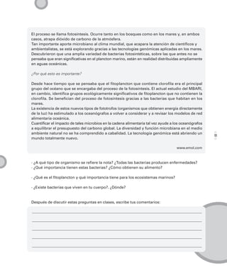 El proceso se llama fotosíntesis. Ocurre tanto en los bosques como en los mares y, en ambos
casos, atrapa dióxido de carbono de la atmósfera.
Tan importante aporte microbiano al clima mundial, que acapara la atención de científicos y
ambientalistas, se está explorando gracias a las tecnologías genómicas aplicadas en los mares.
Descubrieron que una amplia variedad de bacterias fotosintéticas, sobre las que antes no se
pensaba que eran significativas en el plancton marino, están en realidad distribuidas ampliamente
en aguas oceánicas.

¿Por qué esto es importante?

Desde hace tiempo que se pensaba que el fitoplancton que contiene clorofila era el principal
grupo del océano que se encargaba del proceso de la fotosíntesis. El actual estudio del MBARI,
en cambio, identifica grupos ecológicamente significativos de fitoplancton que no contienen la
clorofila. Se benefician del proceso de fotosíntesis gracias a las bacterias que habitan en los
mares.
La existencia de estos nuevos tipos de fototrofos (organismos que obtienen energía directamente
de la luz) ha estimulado a los oceanógrafos a volver a considerar y a revisar los modelos de red
alimentaria oceánica.
Cuantificar el impacto de tales microbios en la cadena alimentaria tal vez ayude a los oceanógrafos
a equilibrar el presupuesto del carbono global. La diversidad y función microbiana en el medio
ambiente natural no se ha comprendido a cabalidad. La tecnología genómica está abriendo un
                                                                                                      11
mundo totalmente nuevo.

                                                                                    www.emol.com



· ¿A qué tipo de organismo se refiere la nota? ¿Todas las bacterias producen enfermedades?
· ¿Qué importancia tienen estas bacterias? ¿Cómo obtienen su alimento?

· ¿Qué es el fitoplancton y qué importancia tiene para los ecosistemas marinos?

· ¿Existe bacterias que viven en tu cuerpo?. ¿Dónde?


Después de discutir estas preguntas en clases, escribe tus comentarios:
 