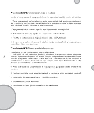 Procedimiento Nº 2: Fenómenos osmóticos en vegetales

     Los dos primeros puntos de este procedimiento, hay que realizarlos el día anterior a la práctica.

     1) Tomar una zanahoria y ahuecarla en su centro con un orificio de 2 centímetros de diámetro
     por 5 centímetros de profundidad, aproximadamente. El orificio debe quedar rodeado de paredes
     de la zanahoria. Masar la zanahoria en estas condiciones.

     2) Agregar en el orificio sal hasta taparlo y dejar reposar hasta el día siguiente.

     3) Posteriormente, observa y registra tus observaciones en tu cuaderno.

     4) ¿Cuál fue la sustancia que se desplazó desde un sitio a otro?. ¿Por qué?

     5) Averigua con tu profesor el nombre de este fenómeno e intenta definirlo y representarlo por
     medio de un dibujo en tu cuaderno.

     Procedimiento Nº 3: Difusión a través de la membrana.

     Este sistema hay que montarlo el día anterior a la práctica
     1) En la punta del tubo de vidrio o bombilla, sujetar con un elástico un trozo de membrana
22   animal o papel celofán, haciendo una especie de bolsa, que previamente se ha llenado con una
     solución de agua con azúcar (media taza de agua con 2 cucharadas de azúcar). Introducir la
     bolsa fabricada al interior de un vaso con agua. Dejarlo varias horas. Puedes sujetar el tubo
     de vidrio con abrazaderas a un soporte universal.

     2) Anota en tu cuaderno una predicción de lo que piensan que puede suceder en el sistema
     montado.

     3) ¿Cómo comprobarías que el agua ha atravesado la membrana, o bien que ha sido el azúcar?

     4) Indica cuáles son las zonas de mayor y menor concentración.

     5) ¿Cuál es la dirección de la difusión?

     6) Formula una hipótesis que permita explicar esta experiencia.
 