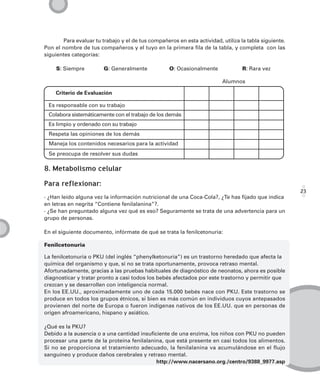 Para evaluar tu trabajo y el de tus compañeros en esta actividad, utiliza la tabla siguiente.
Pon el nombre de tus compañeros y el tuyo en la primera fila de la tabla, y completa con las
siguientes categorías:

    S: Siempre          G: Generalmente            O: Ocasionalmente              R: Rara vez

                                                                         Alumnos

    Criterio de Evaluación

 Es responsable con su trabajo
 Colabora sistemáticamente con el trabajo de los demás
 Es limpio y ordenado con su trabajo
 Respeta las opiniones de los demás
 Maneja los contenidos necesarios para la actividad
 Se preocupa de resolver sus dudas

8. Metabolismo celular

Para reflexionar:
                                                                                                       23
· ¿Han leído alguna vez la información nutricional de una Coca-Cola?, ¿Te has fijado que indica
en letras en negrita “Contiene fenilalanina”?.
· ¿Se han preguntado alguna vez qué es eso? Seguramente se trata de una advertencia para un
grupo de personas.

En el siguiente documento, infórmate de qué se trata la fenilcetonuria:

Fenilcetonuria

La fenilcetonuria o PKU (del inglés “phenylketonuria”) es un trastorno heredado que afecta la
química del organismo y que, si no se trata oportunamente, provoca retraso mental.
Afortunadamente, gracias a las pruebas habituales de diagnóstico de neonatos, ahora es posible
diagnosticar y tratar pronto a casi todos los bebés afectados por este trastorno y permitir que
crezcan y se desarrollen con inteligencia normal.
En los EE.UU., aproximadamente uno de cada 15.000 bebés nace con PKU. Este trastorno se
produce en todos los grupos étnicos, si bien es más común en individuos cuyos antepasados
provienen del norte de Europa o fueron indígenas nativos de los EE.UU. que en personas de
origen afroamericano, hispano y asiático.

¿Qué es la PKU?
Debido a la ausencia o a una cantidad insuficiente de una enzima, los niños con PKU no pueden
procesar una parte de la proteína fenilalanina, que está presente en casi todos los alimentos.
Si no se proporciona el tratamiento adecuado, la fenilalanina va acumulándose en el flujo
sanguíneo y produce daños cerebrales y retraso mental.
                                             http://www.nacersano.org./centro/9388_9977.asp
 