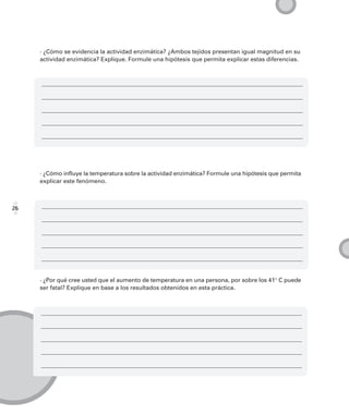 · ¿Cómo se evidencia la actividad enzimática? ¿Ambos tejidos presentan igual magnitud en su
     actividad enzimática? Explique. Formule una hipótesis que permita explicar estas diferencias.




     · ¿Cómo influye la temperatura sobre la actividad enzimática? Formule una hipótesis que permita
     explicar este fenómeno.



26




     · ¿Por qué cree usted que el aumento de temperatura en una persona, por sobre los 41° C puede
     ser fatal? Explique en base a los resultados obtenidos en esta práctica.
 