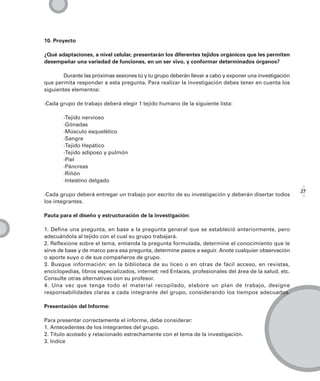 10. Proyecto

¿Qué adaptaciones, a nivel celular, presentarán los diferentes tejidos orgánicos que les permiten
desempeñar una variedad de funciones, en un ser vivo, y conformar determinados órganos?

       Durante las próximas sesiones tú y tu grupo deberán llevar a cabo y exponer una investigación
que permita responder a esta pregunta. Para realizar la investigación debes tener en cuenta los
siguientes elementos:

·Cada grupo de trabajo deberá elegir 1 tejido humano de la siguiente lista:

       ·Tejido nervioso
       ·Gónadas
       ·Músculo esquelético
       ·Sangre
       ·Tejido Hepático
       ·Tejido adiposo y pulmón
       ·Piel
       ·Páncreas
       ·Riñón
       ·Intestino delgado

                                                                                                        27
·Cada grupo deberá entregar un trabajo por escrito de su investigación y deberán disertar todos
los integrantes.

Pauta para el diseño y estructuración de la investigación:

1. Defina una pregunta, en base a la pregunta general que se estableció anteriormente, pero
adecuándola al tejido con el cual su grupo trabajará.
2. Reflexione sobre el tema, entienda la pregunta formulada, determine el conocimiento que le
sirve de base y de marco para esa pregunta, determine pasos a seguir. Anote cualquier observación
o aporte suyo o de sus compañeros de grupo.
3. Busque información: en la biblioteca de su liceo o en otras de fácil acceso, en revistas,
enciclopedias, libros especializados, internet: red Enlaces, profesionales del área de la salud, etc.
Consulte otras alternativas con su profesor.
4. Una vez que tenga todo el material recopilado, elabore un plan de trabajo, designe
responsabilidades claras a cada integrante del grupo, considerando los tiempos adecuados.

Presentación del Informe:

Para presentar correctamente el informe, debe considerar:
1. Antecedentes de los integrantes del grupo.
2. Título acotado y relacionado estrechamente con el tema de la investigación.
3. Indice
 