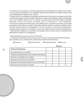 4. Introducción: que plantee, en términos generales, la problemática del trabajo. Aquí se debe
     incluir el problema establecido, una hipótesis explicativa del problema en estudio, predicciones
     y la metodología de trabajo que se utilizará.
     5. Desarrollo de la investigación: Aquí deberá presentarse la información recopilada, de la forma
     más adecuada posible, utilizando tablas, ilustraciones, esquemas, fotografías, mapas conceptuales,
     entre otros. Además, deberá incluir un análisis o procesamiento de la información recopilada.
     Recuerde anotar las fuentes de donde sacó la información y las referencias.
     6. Conclusión y Evaluación del proyecto: Aquí deberá incluir una breve conclusión con las ideas
     principales y esenciales que surgieron del trabajo. Deberá reafirmar o refutar su hipótesis inicial.
     También deberá evaluar la investigación: errores cometidos, limitaciones presentadas y
     sugerencias para mejorar la investigación, junto con sugerencias para nuevas investigaciones.
     7. Bibliografía: Pregúntale a tu profesor de lenguaje, cómo se debe anotar correctamente la
     bibliografía utilizada en la investigación.

     · Cada presentación durará no más de 10 minutos.
     · La evaluación del trabajo escrito será grupal y en base a la siguiente planilla de evaluación
     que considera auto y coevaluación, además de la evaluación del profesor:
          S: Siempre               G: Generalmente         O: Ocasionalmente       R: Rara vez

                                                                               Alumnos

28     Criterio de Evaluación

       Es responsable con su trabajo
       Colabora sistemáticamente con el trabajo de los demás
       Es limpio y ordenado con su trabajo
       Respeta las opiniones de los demás
       Maneja los contenidos necesarios para la actividad
       Se preocupa de resolver sus dudas
 