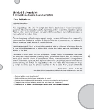 Unidad 2 : Nutrición
1. Metabolismo Basal y Gasto Energético

Para Reflexionar:
La dieta del “Chino”

“Me propuse bajar ocho kilos y lo cumplí, bajé diez. En dos meses de vacaciones hice cosas
que antes el tenis no me dejaba hacer, fui al gimnasio, anduve en bicicleta, hice otros deportes.
Además estuve con mi familia y mi hija”, comentó locuaz el zurdo Marcelo Ríos acerca de su
nueva y llamativa postura física.

Piernas delgadas y estilizadas, estómago sin barriga y una condición de ánimo muy positiva
caracterizan hoy el despertar tenístico de Marcelo Ríos, que ayer por primera vez luego de 59
días en otra onda, volvió a tomar la raqueta de tenis.

La última vez que el ‘Chino’ la empuñó fue cuando le ganó la exhibición a Fernando González
el 7 de noviembre pasado en el repleto court central del Estadio Nacional. Después de ese
evento, la tiró lejos.

La clave de su nueva forma física fue la siguiente: “En este tiempo -dos meses de vacaciones-
me dediqué a hacer otras cosas que me gustan y que en trece años de tenis, no había podido                         29
hacer -por el ritmo del circuito ATP, con presión, viajes y partidos constantes-. Fui al gimnasio,
anduve en bicicleta, jugué golf, hice deportes submarinos y, lo principal, es que compartí harto
con mi familia y con mi hija. Me propuse bajar ocho kilos y bajé diez, me siento harto mejor
y cumplí esa meta que me propuse cuando me fui a Costa Rica”, reveló el tenista.

                                                                       Fuente: Diario La Nación, 2 de abril 2003
                             http://www.lanacion.cl/p4_lanacion/site/artic/200302041/pags/2003024113856.html



· ¿Cuál es la idea central del texto?
· ¿Qué medidas tomó el tenista para bajar de peso?
· ¿Qué características tendrá la dieta de un deportista de alto rendimiento?
· ¿Crees tú que tu dieta debería ser similar a la de aquel deportista?
· ¿Qué factores se deben considerar para estructurar una dieta equilibrada?
 