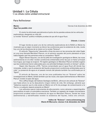 Unidad I : La Célula
1. La célula como unidad estructural

Para Reflexionar:

Marte:                                                                      Viernes 3 de diciembre de 2004
Aquí fue posible vivir

        El viento ha eliminado parcialmente el polvo de los paneles solares de los vehículos
exploradores, alargando su vida útil.
La revista "Science" publica múltiples pruebas de que allí el agua fluyó.

                                                                                Orlando J. Lizama

         El lugar donde se posó uno de los vehículos exploradores de la NASA en Marte ha
mostrado que en algún momento se dieron las condiciones para la existencia de vida, revela
hoy uno de los directores de la misión en la revista "Science".
         El vehículo "Opportunity" descendió a fines de enero en las cercanías del cráter Eagle
en una zona llamada Meridiani Planum, en el extremo opuesto del punto planetario al que
había llegado casi tres semanas antes su compañero "Spirit".
         Según Steven Squyres, uno de los jefes de investigación geológica en Marte, las rocas          03
sedimentarias en el cráter revelan condiciones ambientales entre las que un factor principal
fue el agua, que luego se evaporó. "El registro geológico en Meridiani Planum también sugiere
que las condiciones fueron adecuadas para una actividad biológica durante un tiempo", señaló.
         Según dijo Squyres a EFE, "hemos comprobado que el agua fluyó allí donde hay
minerales, acidez y que la presencia del líquido proporcionó condiciones ambientales para la
vida". La presencia de agua en el pasado remoto del planeta también fue confirmada por el
"Spirit".
         El artículo de Squyres, uno de los once publicados hoy en "Science" sobre las
investigaciones en Marte, señala también que las rocas y las capas sedimentarias en Meridiani
Planum revelan el paso del agua.
         Pero Jeffrey Kargel, del Instituto Geológico de EEUU., afirma en otro artículo de "Science"
que hasta ahora no se ha descubierto ningún indicio de vida. Sin embargo, advierte que
"debemos suponer que la vida existe en Marte con el fin de proteger de contaminación a la
Tierra y a cualquier especie presente en Marte".
         Los vehículos usaron instrumentos de alta precisión, como cámaras y espectrógrafos
para analizar el suelo y la atmósfera marcianos. También un captador de imagen microscópica
proporcionó pruebas sobre la existencia de agua en Meridiani Planum, donde las rocas
sedimentarias y estratificadas revelan la existencia del líquido, indica otro artículo.

                                               Indice de "Science": www.sciencemag.org
                                      Diario El Mercurio; viernes 3 de diciembre de 2004
 